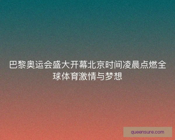 巴黎奥运会盛大开幕北京时间凌晨点燃全球体育激情与梦想