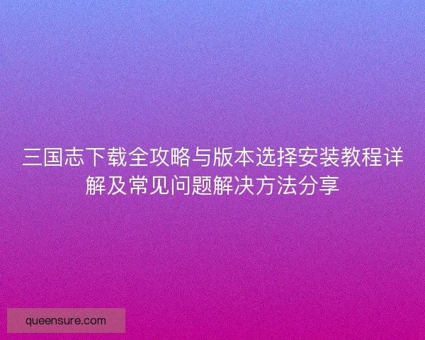 三国志下载全攻略与版本选择安装教程详解及常见问题解决方法分享